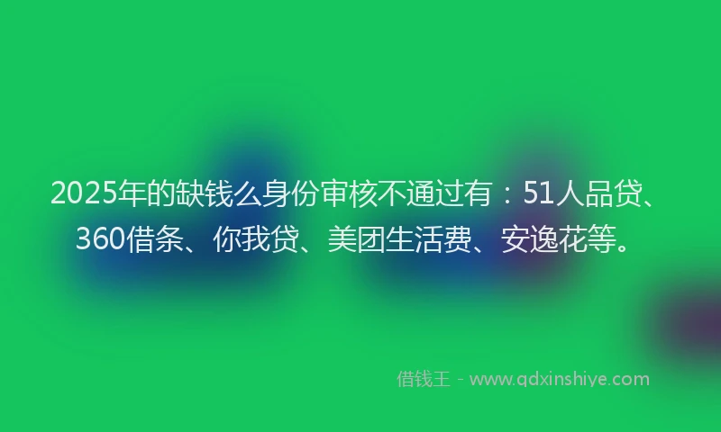 2025年的缺钱么身份审核不通过有：51人品贷、360借条、你我贷、美团生活费、安逸花等。