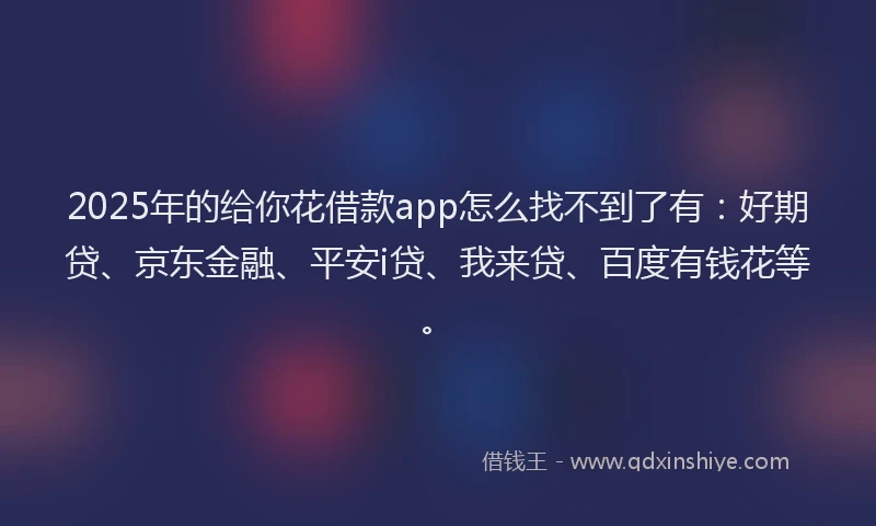 2025年的给你花借款app怎么找不到了有：好期贷、京东金融、平安i贷、我来贷、百度有钱花等。