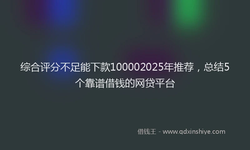 综合评分不足能下款100002025年推荐，总结5个靠谱借钱的网贷平台