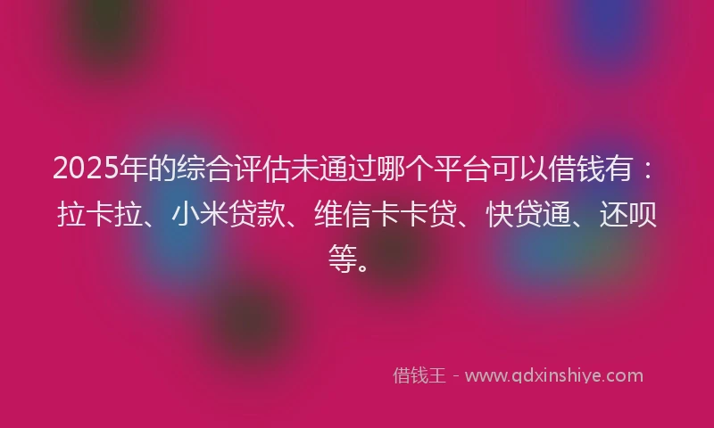 2025年的综合评估未通过哪个平台可以借钱有：拉卡拉、小米贷款、维信卡卡贷、快贷通、还呗等。