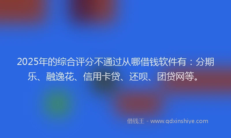 2025年的综合评分不通过从哪借钱软件有：分期乐、融逸花、信用卡贷、还呗、团贷网等。