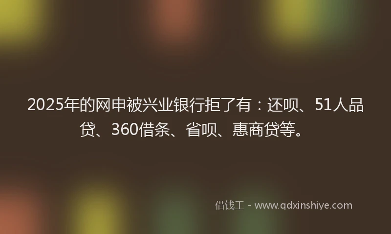 2025年的网申被兴业银行拒了有：还呗、51人品贷、360借条、省呗、惠商贷等。