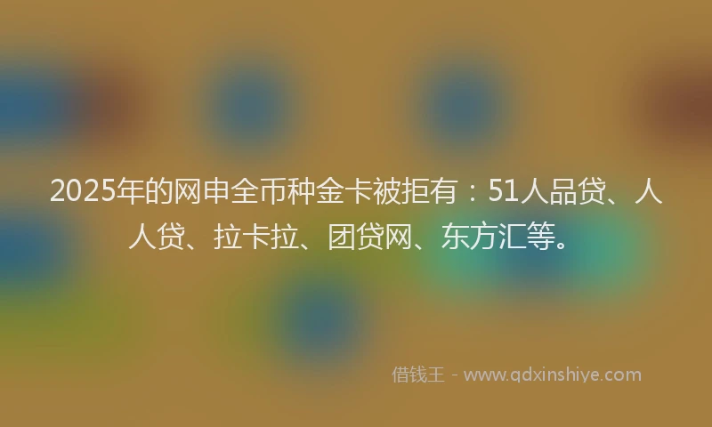 2025年的网申全币种金卡被拒有：51人品贷、人人贷、拉卡拉、团贷网、东方汇等。