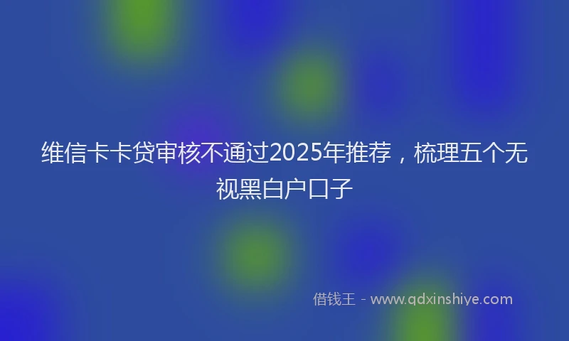 维信卡卡贷审核不通过2025年推荐，梳理五个无视黑白户口子