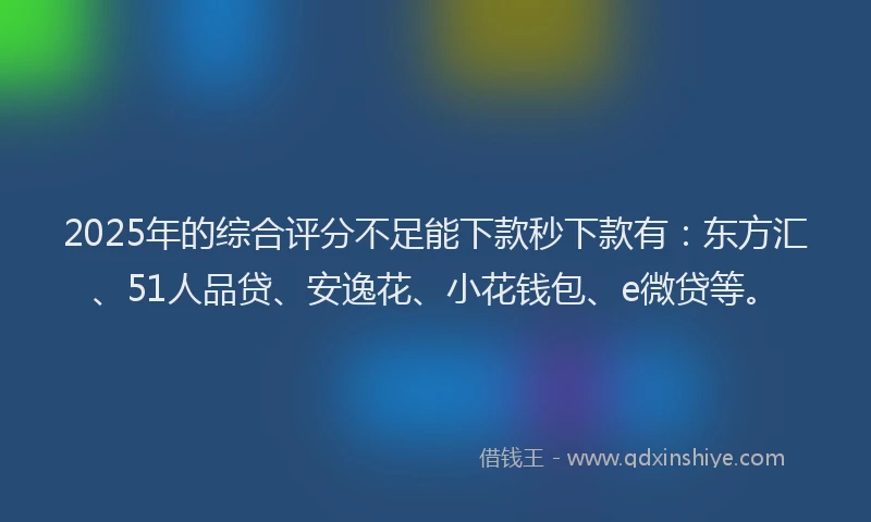 2025年的综合评分不足能下款秒下款有：东方汇、51人品贷、安逸花、小花钱包、e微贷等。
