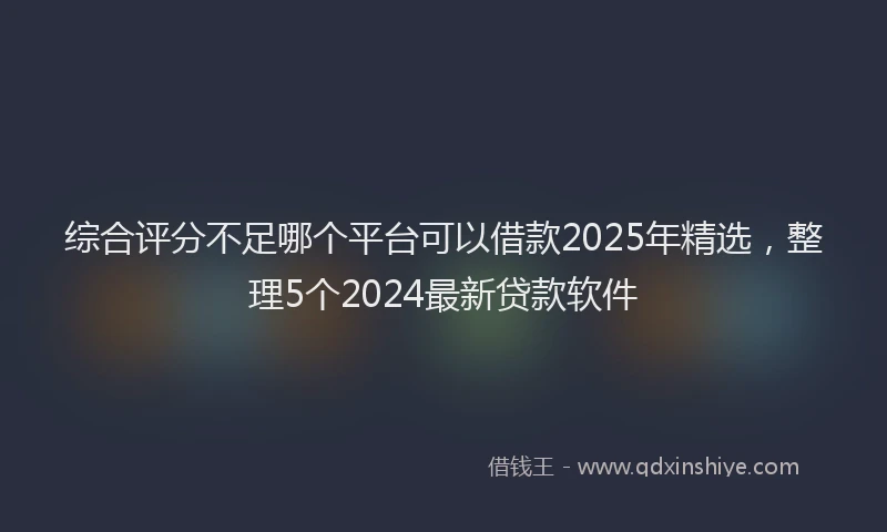 综合评分不足哪个平台可以借款2025年精选，整理5个2024最新贷款软件