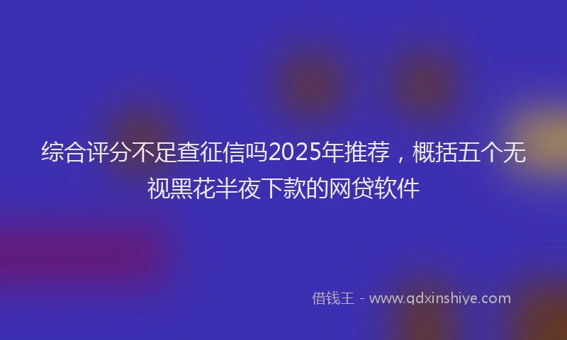 综合评分不足查征信吗2025年推荐，概括五个无视黑花半夜下款的网贷软件