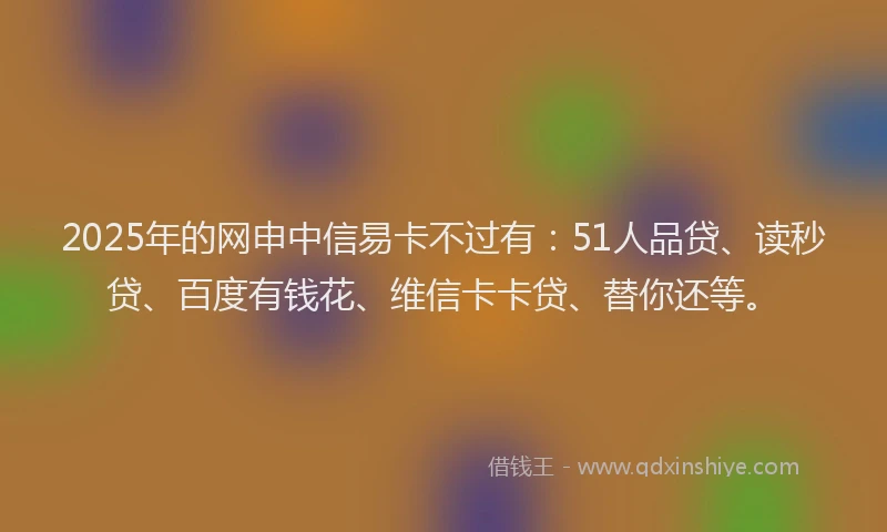 2025年的网申中信易卡不过有：51人品贷、读秒贷、百度有钱花、维信卡卡贷、替你还等。