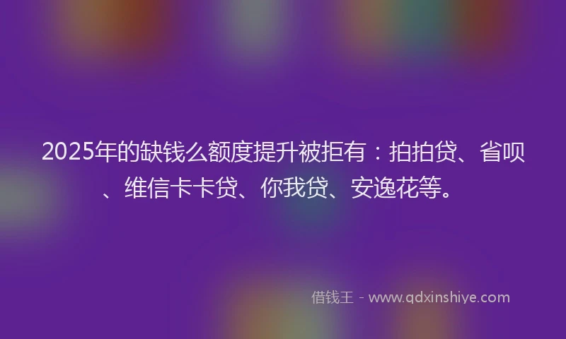 2025年的缺钱么额度提升被拒有：拍拍贷、省呗、维信卡卡贷、你我贷、安逸花等。