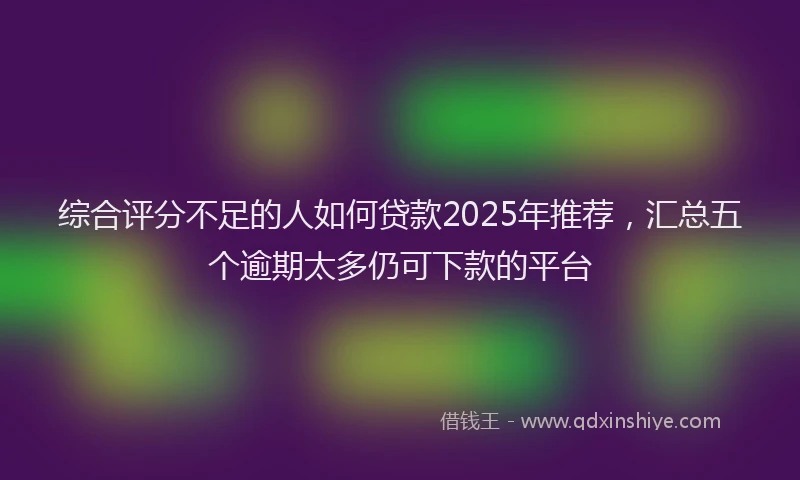综合评分不足的人如何贷款2025年推荐，汇总五个逾期太多仍可下款的平台