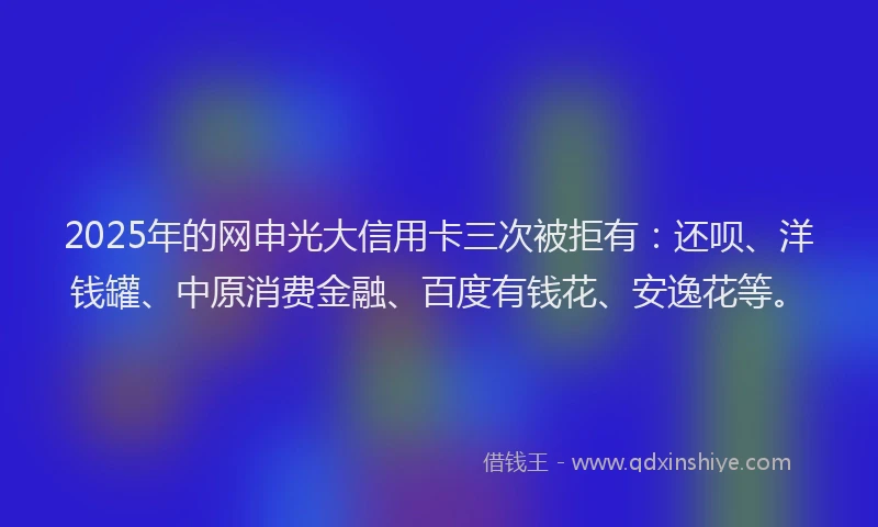 2025年的网申光大信用卡三次被拒有：还呗、洋钱罐、中原消费金融、百度有钱花、安逸花等。