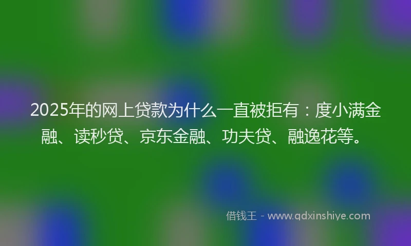 2025年的网上贷款为什么一直被拒有：度小满金融、读秒贷、京东金融、功夫贷、融逸花等。