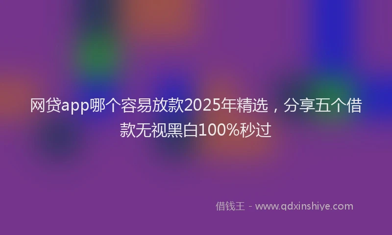 网贷app哪个容易放款2025年精选，分享五个借款无视黑白100%秒过