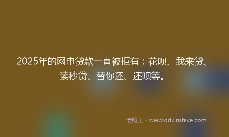 2025年的网申贷款一直被拒有：花呗、我来贷、读秒贷、替你还、还呗等。