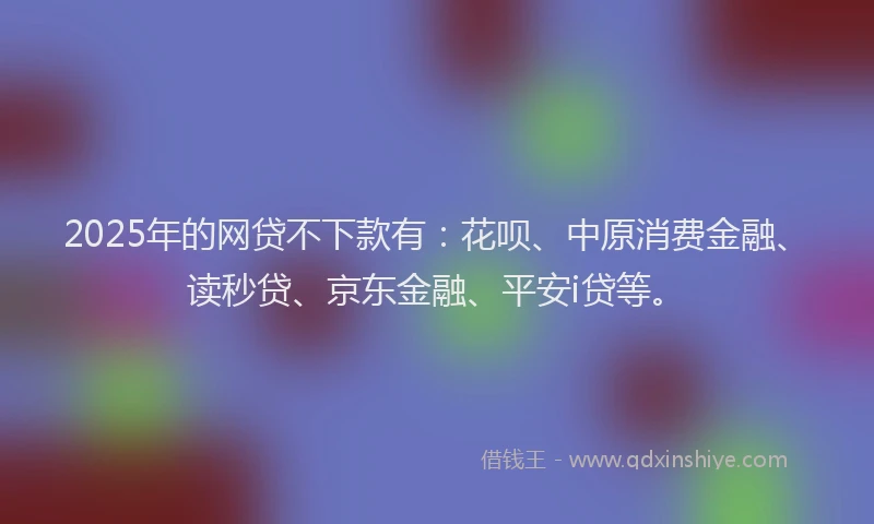 2025年的网贷不下款有：花呗、中原消费金融、读秒贷、京东金融、平安i贷等。