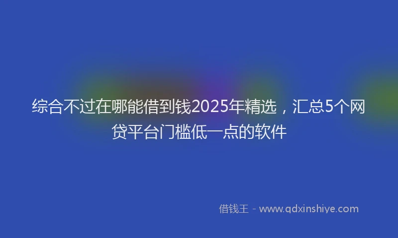 综合不过在哪能借到钱2025年精选，汇总5个网贷平台门槛低一点的软件