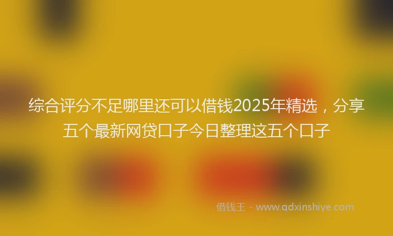 综合评分不足哪里还可以借钱2025年精选，分享五个最新网贷口子今日整理这五个口子
