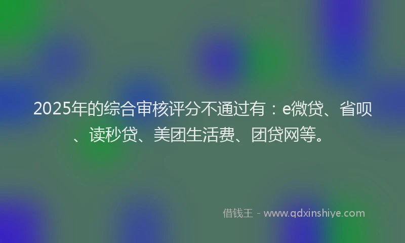 2025年的综合审核评分不通过有：e微贷、省呗、读秒贷、美团生活费、团贷网等。