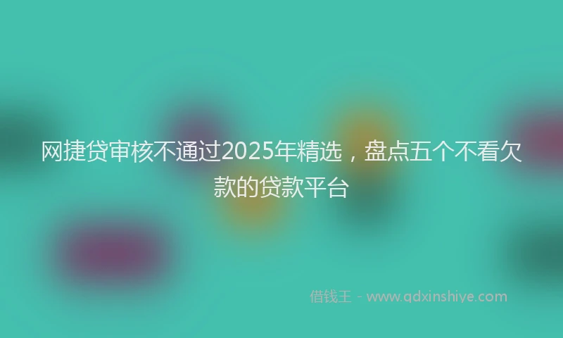 网捷贷审核不通过2025年精选，盘点五个不看欠款的贷款平台