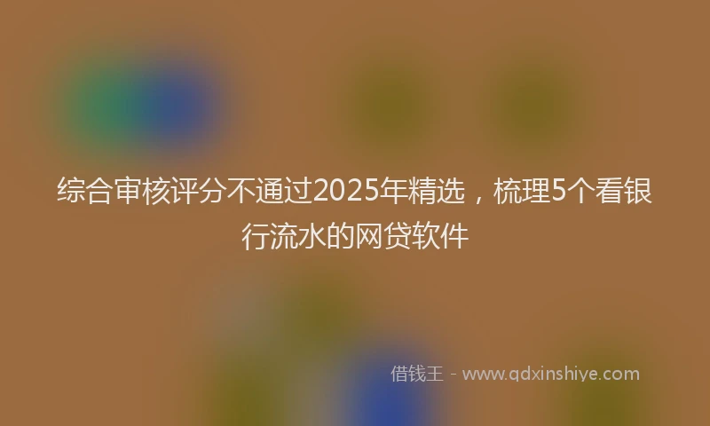 综合审核评分不通过2025年精选，梳理5个看银行流水的网贷软件