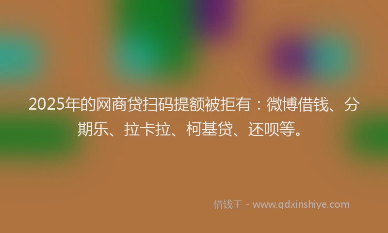 2025年的网商贷扫码提额被拒有：微博借钱、分期乐、拉卡拉、柯基贷、还呗等。