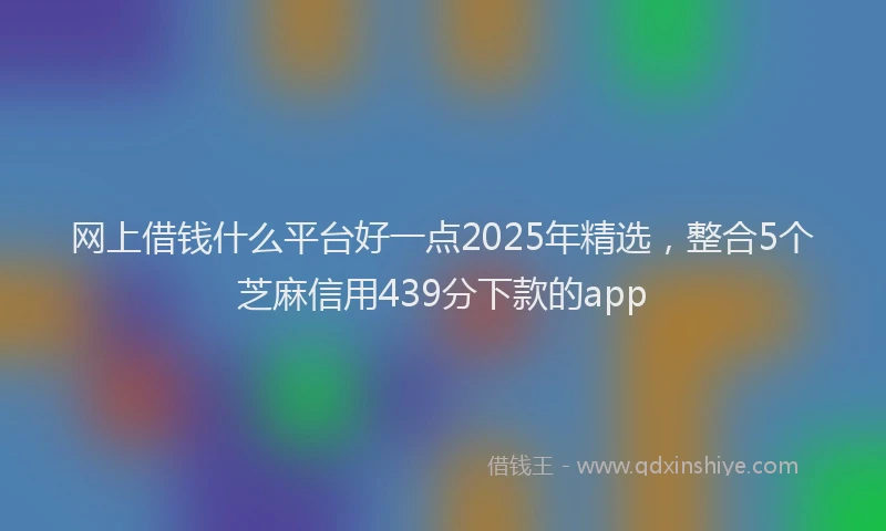 网上借钱什么平台好一点2025年精选，整合5个芝麻信用439分下款的app