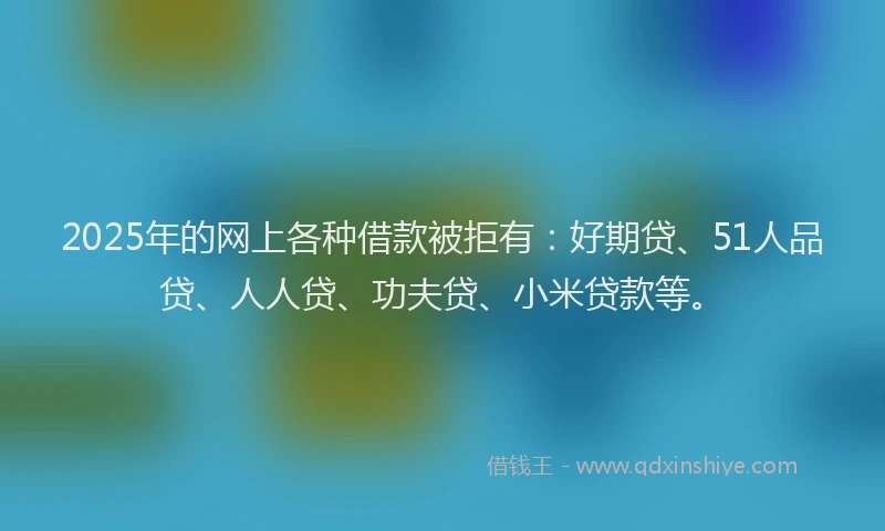 2025年的网上各种借款被拒有：好期贷、51人品贷、人人贷、功夫贷、小米贷款等。