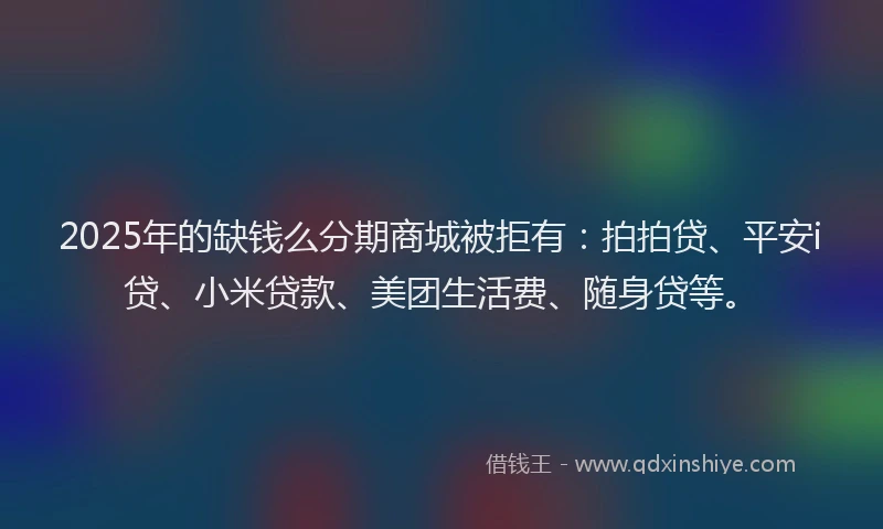 2025年的缺钱么分期商城被拒有：拍拍贷、平安i贷、小米贷款、美团生活费、随身贷等。