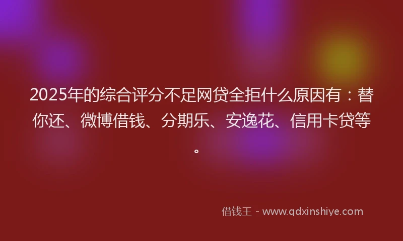 2025年的综合评分不足网贷全拒什么原因有：替你还、微博借钱、分期乐、安逸花、信用卡贷等。