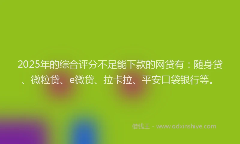 2025年的综合评分不足能下款的网贷有：随身贷、微粒贷、e微贷、拉卡拉、平安口袋银行等。