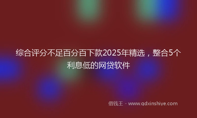 综合评分不足百分百下款2025年精选，整合5个利息低的网贷软件