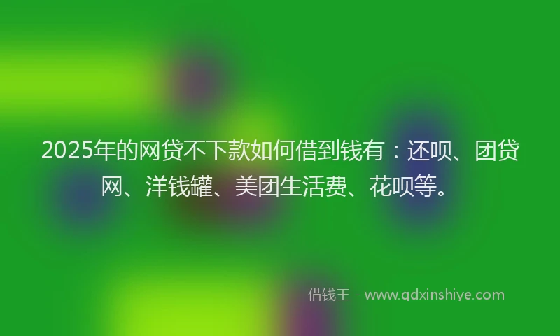 2025年的网贷不下款如何借到钱有：还呗、团贷网、洋钱罐、美团生活费、花呗等。
