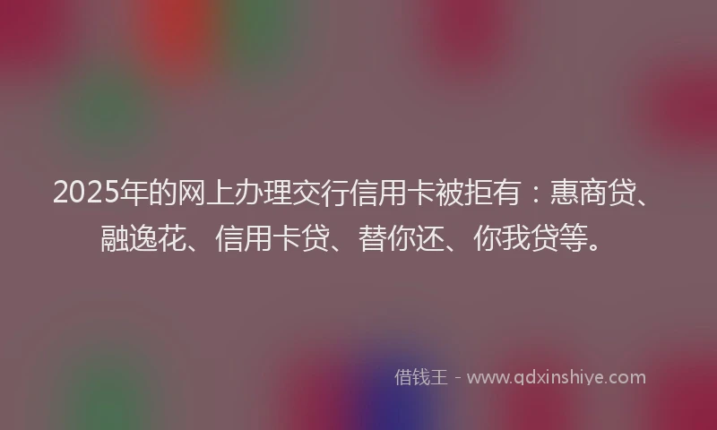 2025年的网上办理交行信用卡被拒有：惠商贷、融逸花、信用卡贷、替你还、你我贷等。