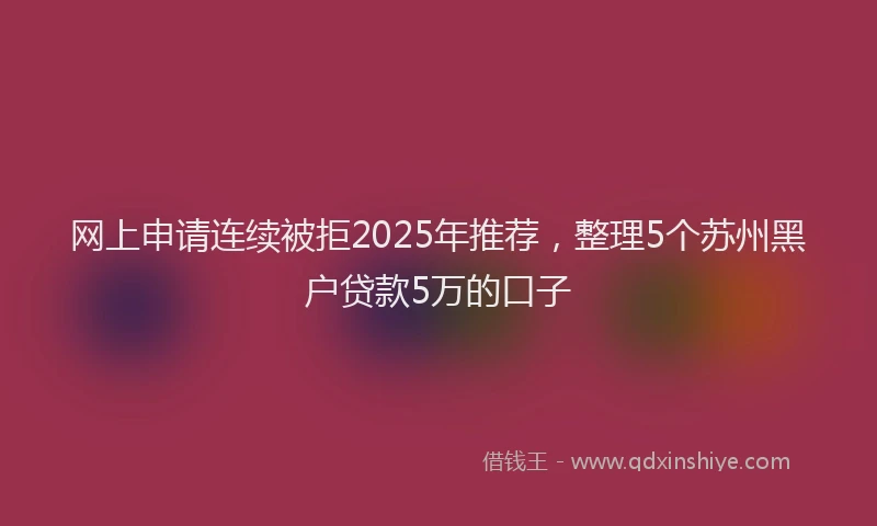 网上申请连续被拒2025年推荐，整理5个苏州黑户贷款5万的口子