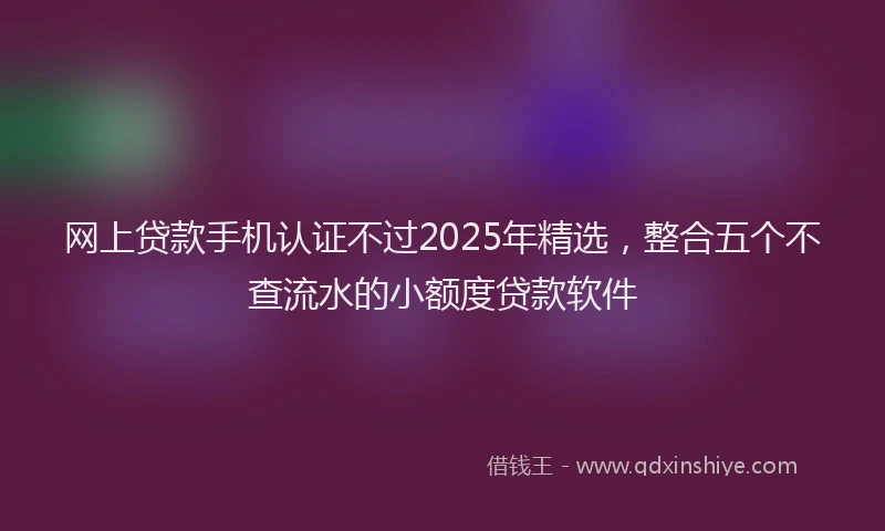 网上贷款手机认证不过2025年精选，整合五个不查流水的小额度贷款软件