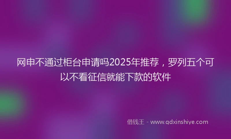 网申不通过柜台申请吗2025年推荐，罗列五个可以不看征信就能下款的软件