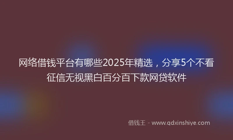 网络借钱平台有哪些2025年精选，分享5个不看征信无视黑白百分百下款网贷软件
