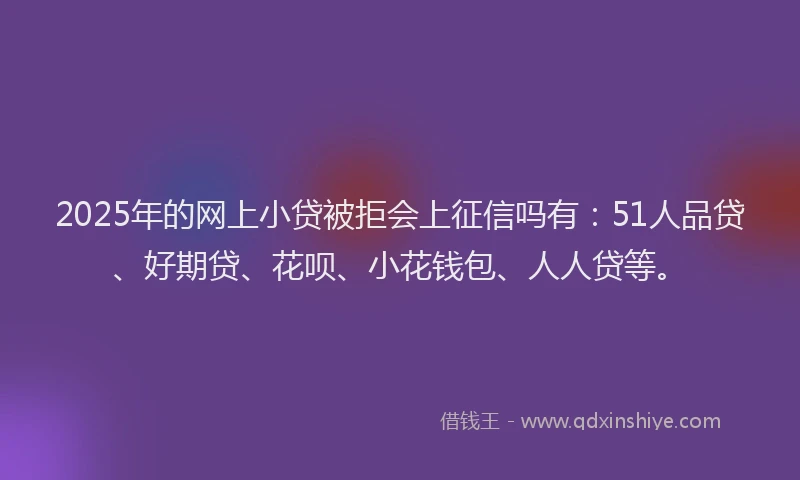2025年的网上小贷被拒会上征信吗有：51人品贷、好期贷、花呗、小花钱包、人人贷等。