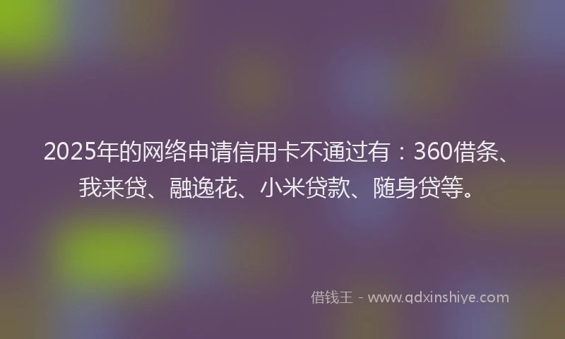 2025年的网络申请信用卡不通过有：360借条、我来贷、融逸花、小米贷款、随身贷等。