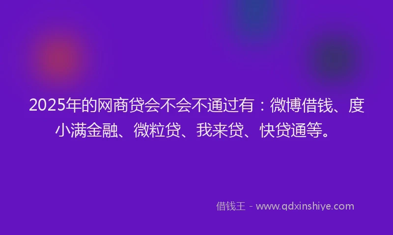 2025年的网商贷会不会不通过有：微博借钱、度小满金融、微粒贷、我来贷、快贷通等。