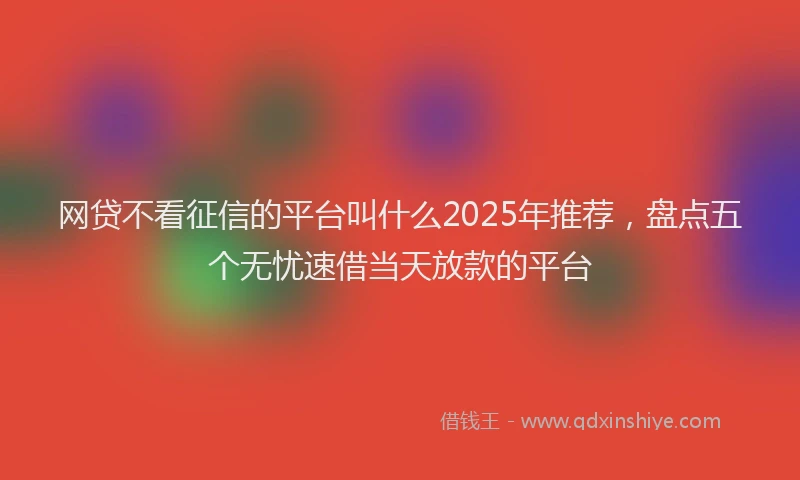 网贷不看征信的平台叫什么2025年推荐，盘点五个无忧速借当天放款的平台
