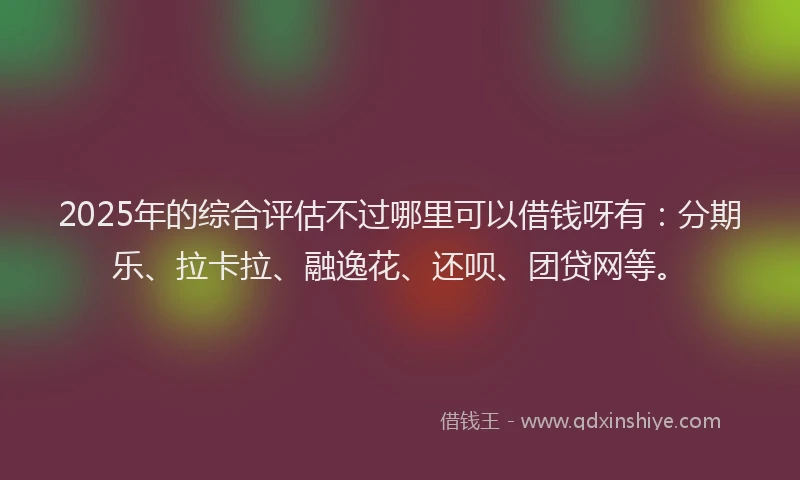 2025年的综合评估不过哪里可以借钱呀有：分期乐、拉卡拉、融逸花、还呗、团贷网等。