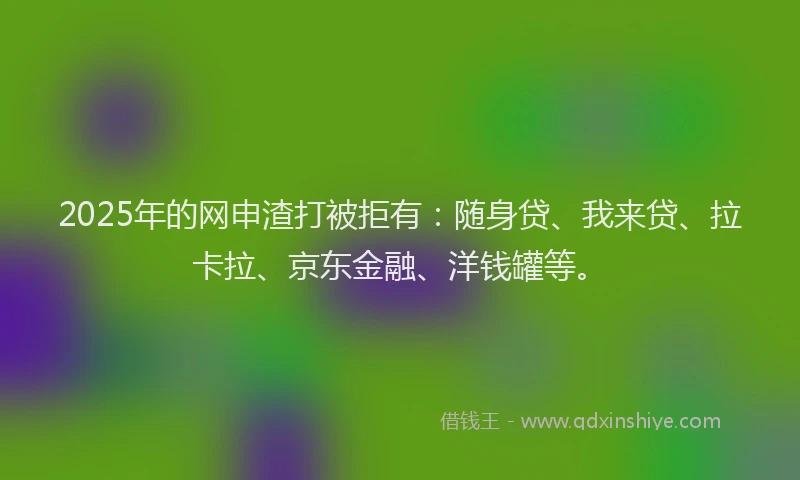2025年的网申渣打被拒有：随身贷、我来贷、拉卡拉、京东金融、洋钱罐等。