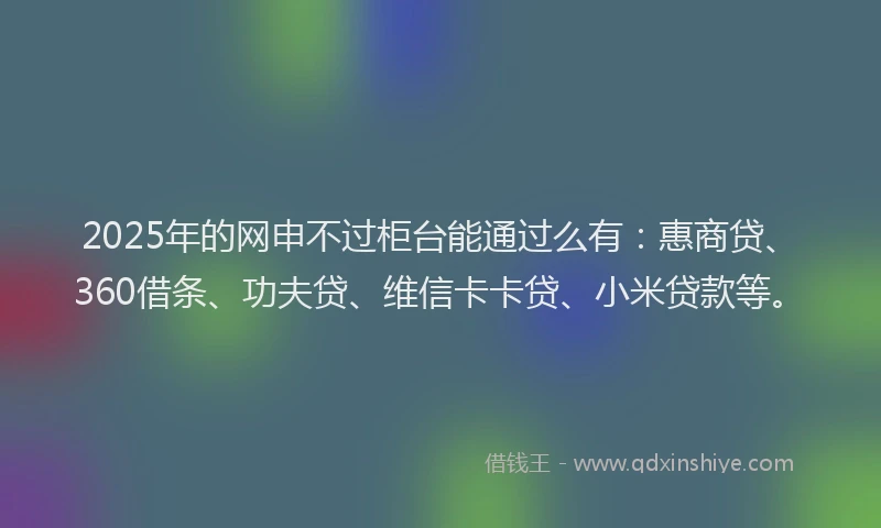 2025年的网申不过柜台能通过么有:惠商贷、360借条、功夫贷、维信卡卡贷、小米贷款等。