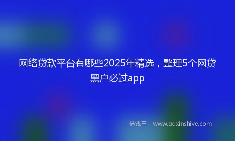 网络贷款平台有哪些2025年精选，整理5个网贷黑户必过app