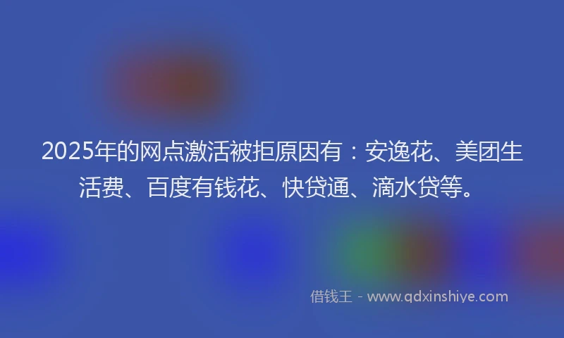 2025年的网点激活被拒原因有：安逸花、美团生活费、百度有钱花、快贷通、滴水贷等。