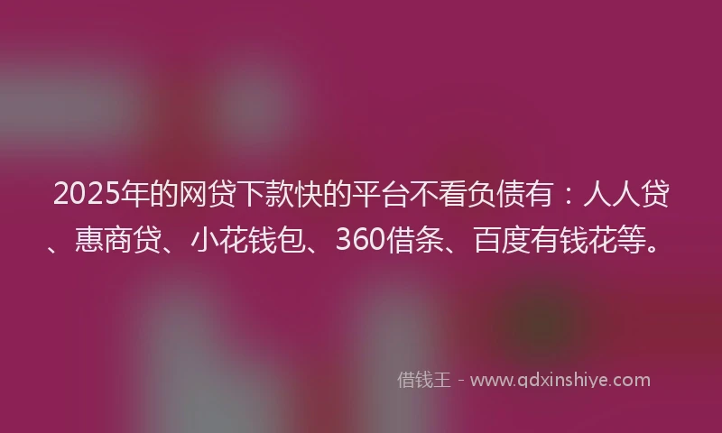 2025年的网贷下款快的平台不看负债有：人人贷、惠商贷、小花钱包、360借条、百度有钱花等。