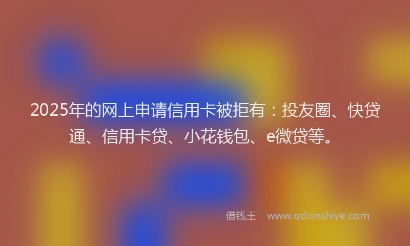 2025年的网上申请信用卡被拒有：投友圈、快贷通、信用卡贷、小花钱包、e微贷等。