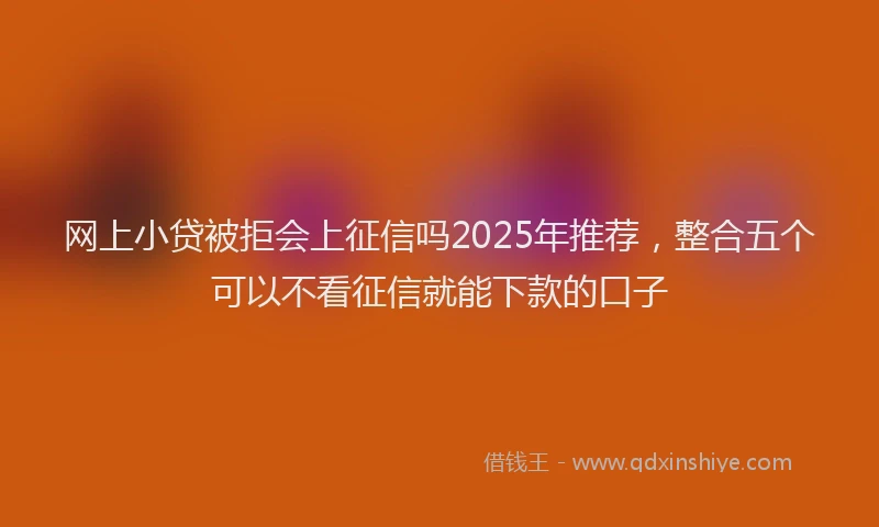 网上小贷被拒会上征信吗2025年推荐，整合五个可以不看征信就能下款的口子