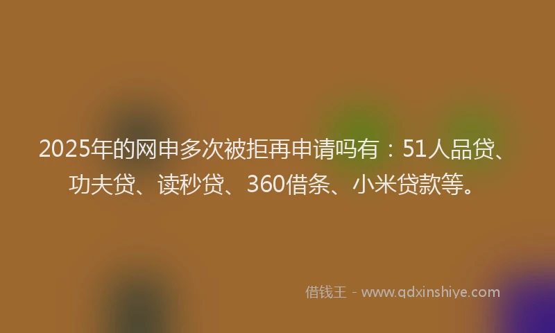 2025年的网申多次被拒再申请吗有：51人品贷、功夫贷、读秒贷、360借条、小米贷款等。